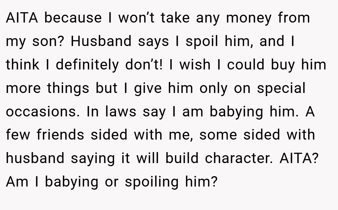 AITA because I won’t take any money from my son? Husband says I spoil him, and I think I definitely don’t! I wish I could buy him more things but I give him only on special occasions. In laws say I am babying him. A few friends sided with me, some sided with husband saying it will build character. AITA? Am I babying or spoiling him?