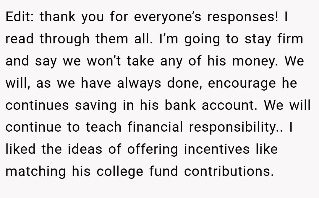 Edit: thank you for everyone’s responses! I read through them all. I’m going to stay firm and say we won’t take any of his money. We will, as we have always done, encourage he continues saving in his bank account. We will continue to teach financial responsibility.. I liked the ideas of offering incentives like matching his college fund contributions.