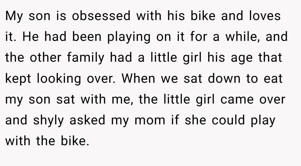My son is obsessed with his bike and loves it. He had been playing on it for a while, and the other family had a little girl his age that kept looking over. When we sat down to eat my son sat with me, the little girl came over and shyly asked my mom if she could play with the bike.