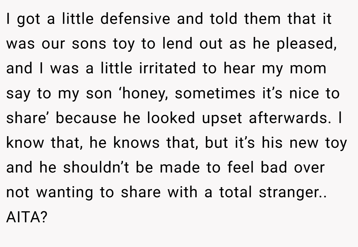 I got a little defensive and told them that it was our sons toy to lend out as he pleased, and I was a little irritated to hear my mom say to my son ‘honey, sometimes it’s nice to share’ because he looked upset afterwards. l know that, he knows that, but it’s his new toy and he shouldn’t be made to feel bad over not wanting to share with a total stranger.. AITA?