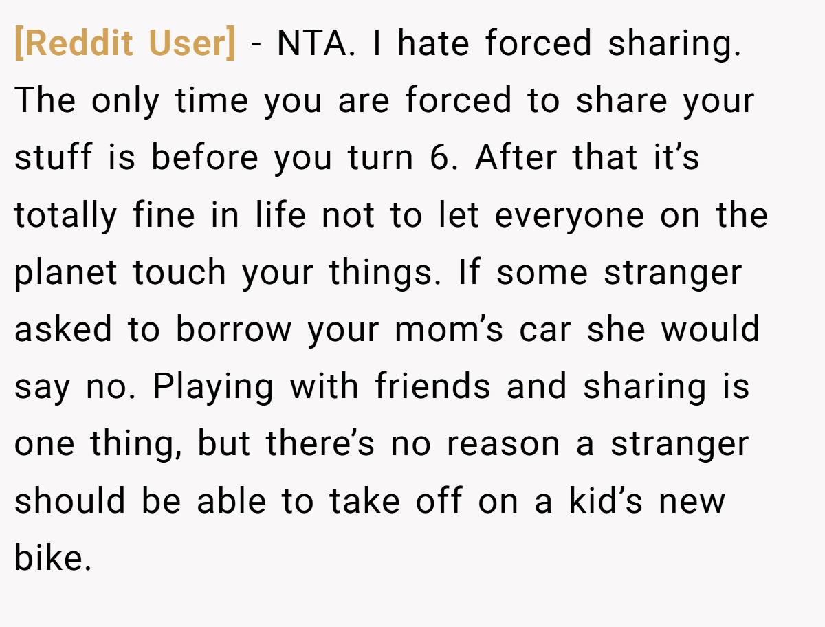 [Reddit User] − NTA. I hate forced sharing. The only time you are forced to share your stuff is before you turn 6. After that it’s totally fine in life not to let everyone on the planet touch your things. If some stranger asked to borrow your mom’s car she would say no. Playing with friends and sharing is one thing, but there’s no reason a stranger should be able to take off on a kid’s new bike.