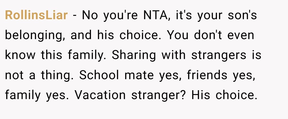 RollinsLiar − No you're NTA, it's your son's belonging, and his choice. You don't even know this family. Sharing with strangers is not a thing. School mate yes, friends yes, family yes. Vacation stranger? His choice.