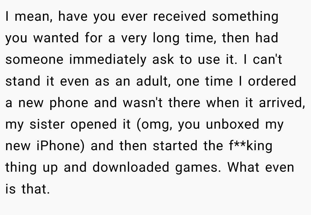 I mean, have you ever received something you wanted for a very long time, then had someone immediately ask to use it. I can't stand it even as an adult, one time I ordered a new phone and wasn't there when it arrived, my sister opened it (omg, you unboxed my new iPhone) and then started the f**king thing up and downloaded games. What even is that.