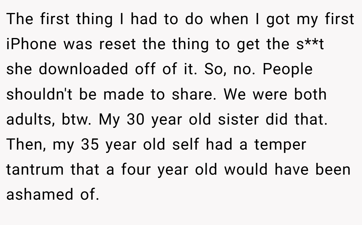 The first thing I had to do when I got my first iPhone was reset the thing to get the s**t she downloaded off of it. So, no. People shouldn't be made to share. We were both adults, btw. My 30 year old sister did that. Then, my 35 year old self had a temper tantrum that a four year old would have been ashamed of.