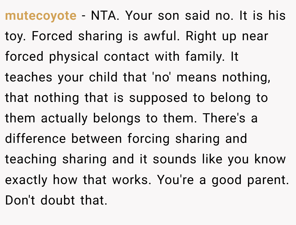 mutecoyote − NTA. Your son said no. It is his toy. Forced sharing is awful. Right up near forced physical contact with family. It teaches your child that 'no' means nothing, that nothing that is supposed to belong to them actually belongs to them. There's a difference between forcing sharing and teaching sharing and it sounds like you know exactly how that works. You're a good parent. Don't doubt that.