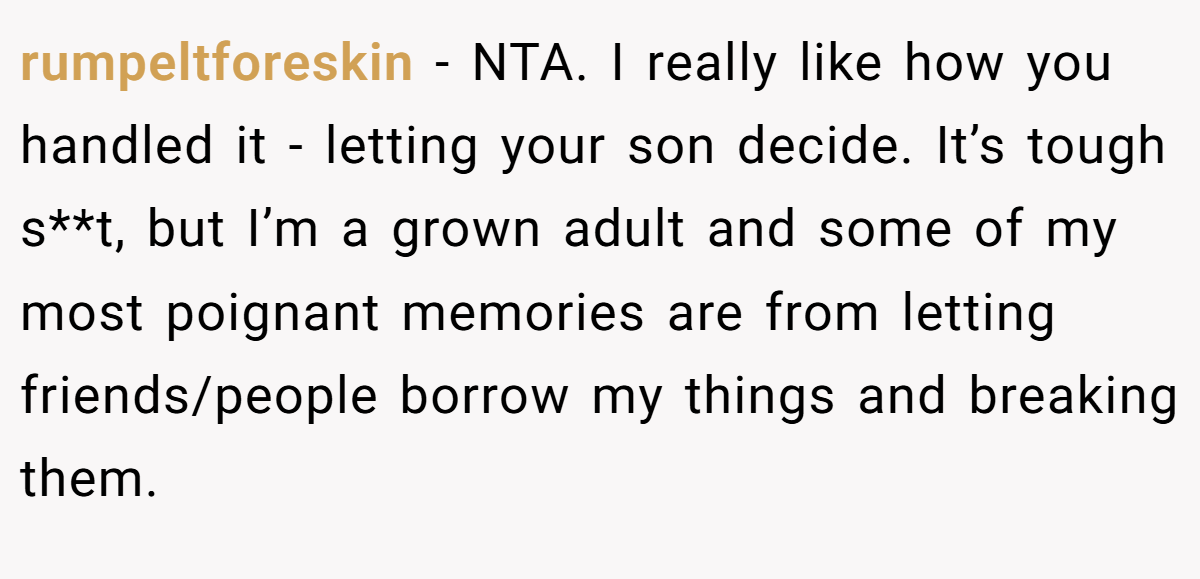 rumpeltforeskin − NTA. I really like how you handled it - letting your son decide. It’s tough s**t, but I’m a grown adult and some of my most poignant memories are from letting friends/people borrow my things and breaking them.