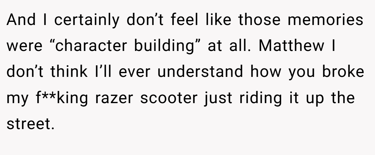 And I certainly don’t feel like those memories were “character building” at all. Matthew I don’t think I’ll ever understand how you broke my f**king razer scooter just riding it up the street.
