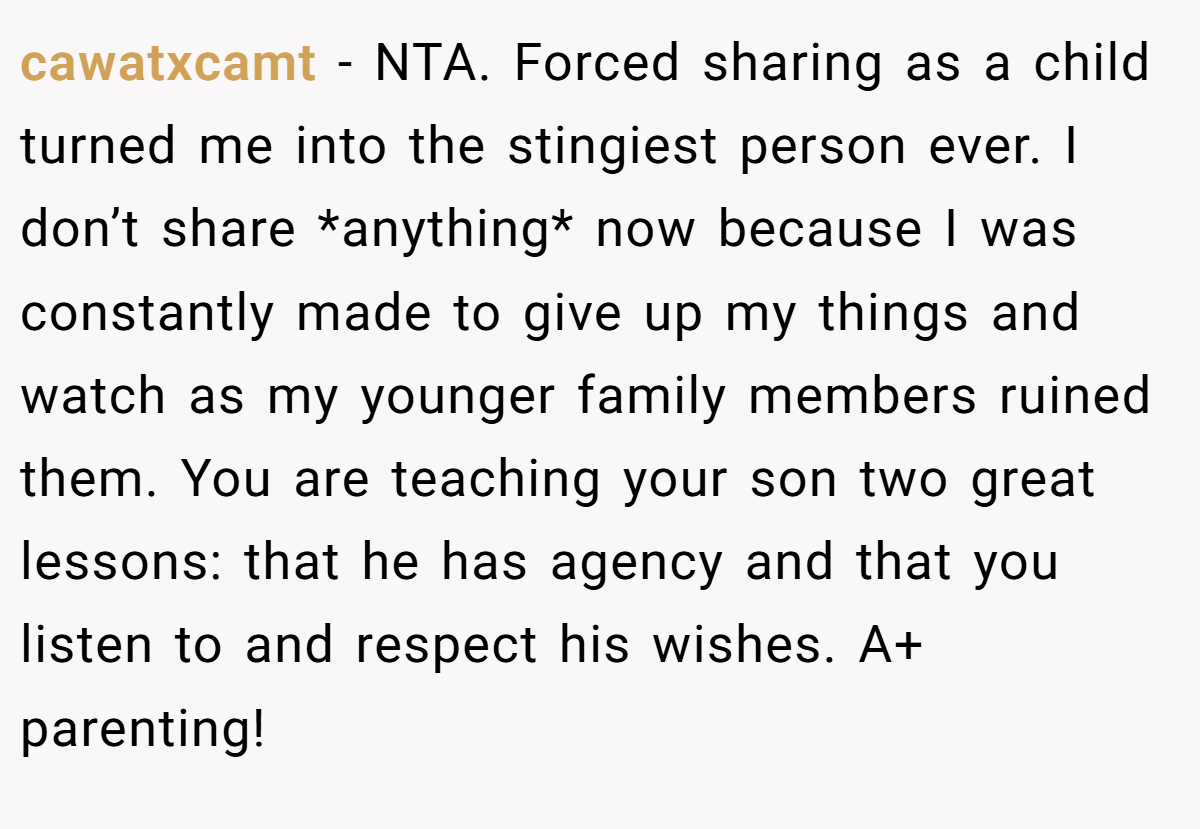 cawatxcamt − NTA. Forced sharing as a child turned me into the stingiest person ever. I don’t share *anything* now because I was constantly made to give up my things and watch as my younger family members ruined them. You are teaching your son two great lessons: that he has agency and that you listen to and respect his wishes. A+ parenting!