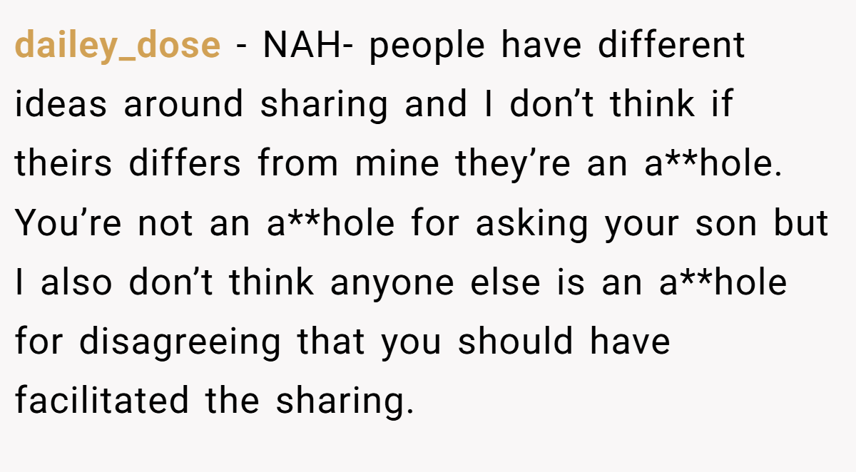dailey_dose − NAH- people have different ideas around sharing and I don’t think if theirs differs from mine they’re an a**hole. You’re not an a**hole for asking your son but I also don’t think anyone else is an a**hole for disagreeing that you should have facilitated the sharing.