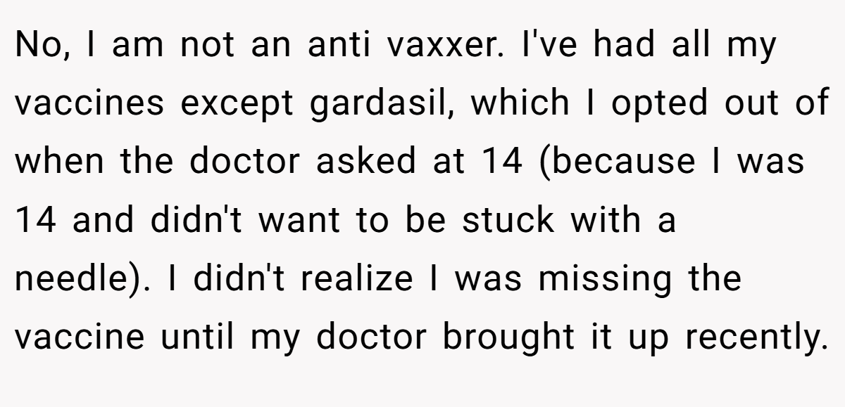 No, I am not an anti vaxxer. I've had all my vaccines except gardasil, which I opted out of when the doctor asked at 14 (because I was 14 and didn't want to be stuck with a needle). I didn't realize I was missing the vaccine until my doctor brought it up recently.