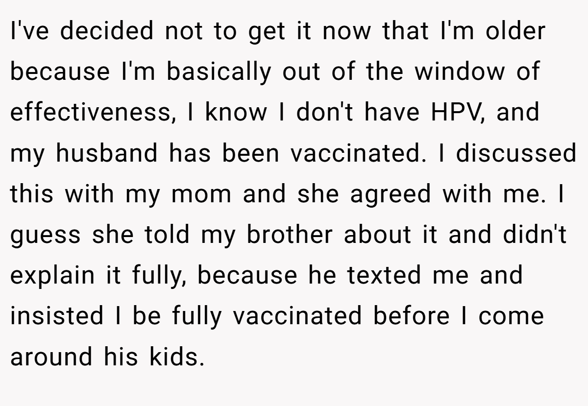 I've decided not to get it now that I'm older because I'm basically out of the window of effectiveness, I know I don't have HPV, and my husband has been vaccinated. I discussed this with my mom and she agreed with me. I guess she told my brother about it and didn't explain it fully, because he texted me and insisted I be fully vaccinated before I come around his kids.