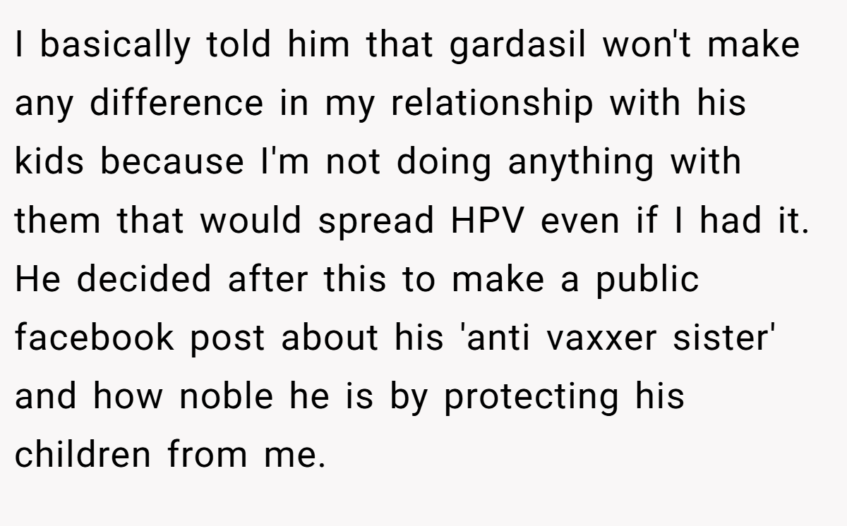 I basically told him that gardasil won't make any difference in my relationship with his kids because I'm not doing anything with them that would spread HPV even if I had it. He decided after this to make a public facebook post about his 'anti vaxxer sister' and how noble he is by protecting his children from me.