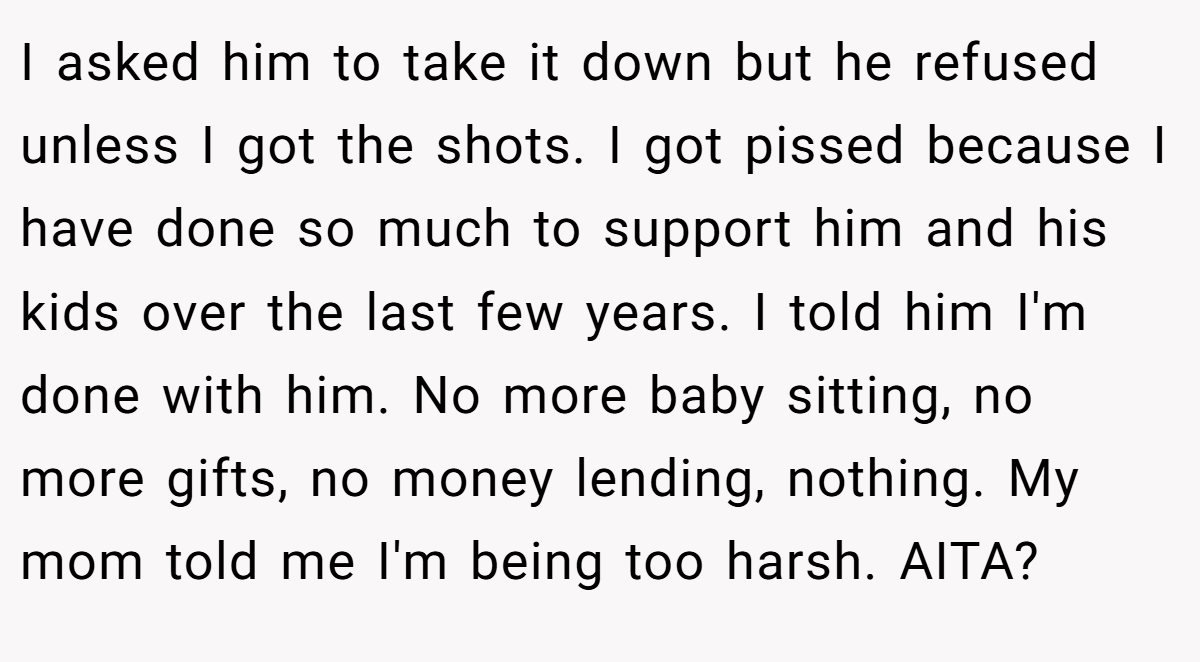 I asked him to take it down but he refused unless I got the shots. I got pissed because I have done so much to support him and his kids over the last few years. I told him I'm done with him. No more baby sitting, no more gifts, no money lending, nothing. My mom told me I'm being too harsh. AITA?