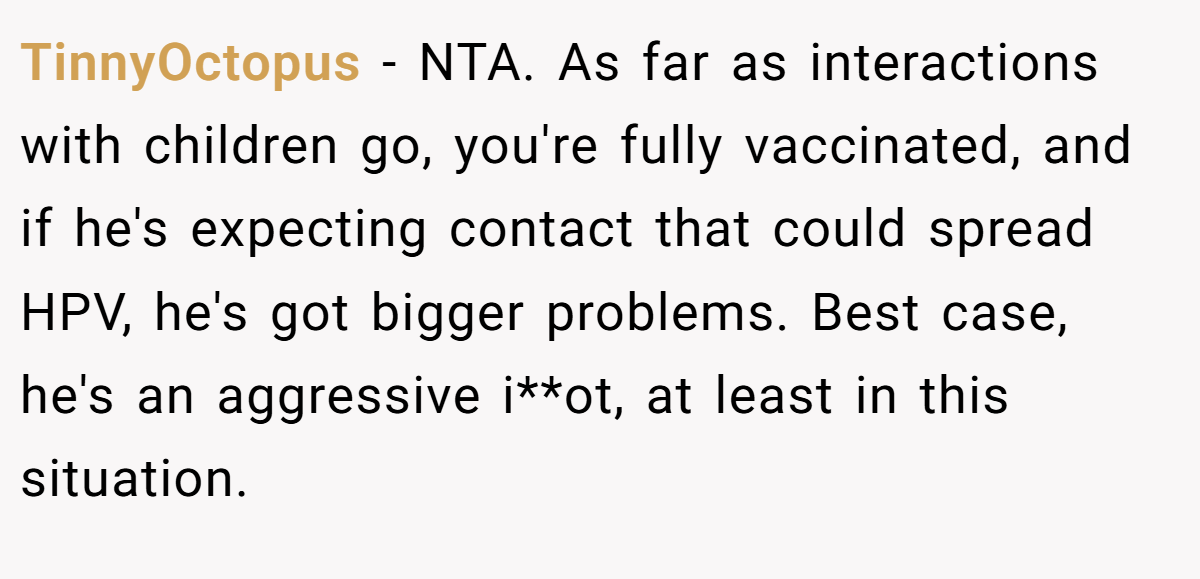 TinnyOctopus - NTA. As far as interactions with children go, you're fully vaccinated, and if he's expecting contact that could spread HPV, he's got bigger problems. Best case, he's an aggressive i**ot, at least in this situation.