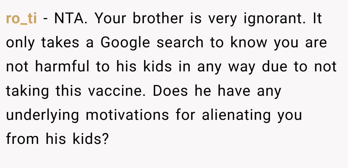 ro_ti - NTA. Your brother is very ignorant. It only takes a Google search to know you are not harmful to his kids in any way due to not taking this vaccine. Does he have any underlying motivations for alienating you from his kids?