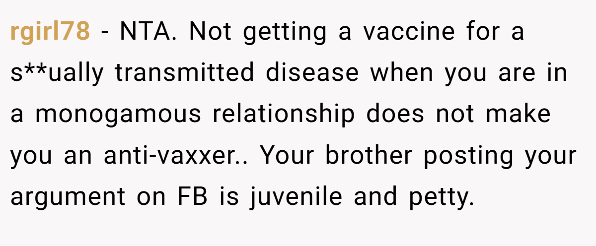 rgirl78 - NTA. Not getting a vaccine for a s**ually transmitted disease when you are in a monogamous relationship does not make you an anti-vaxxer.. Your brother posting your argument on FB is juvenile and petty.