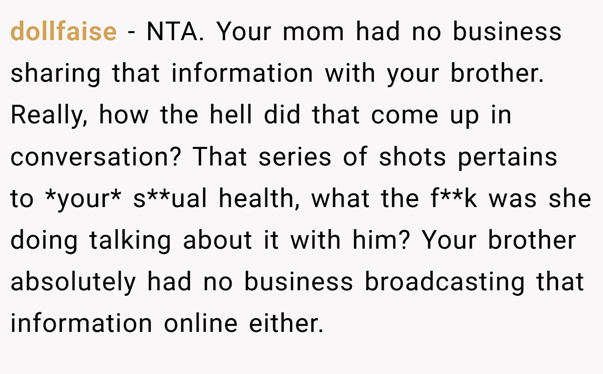 dollfaise - NTA. Your mom had no business sharing that information with your brother. Really, how the hell did that come up in conversation? That series of shots pertains to *your* s**ual health, what the f**k was she doing talking about it with him? Your brother absolutely had no business broadcasting that information online either.