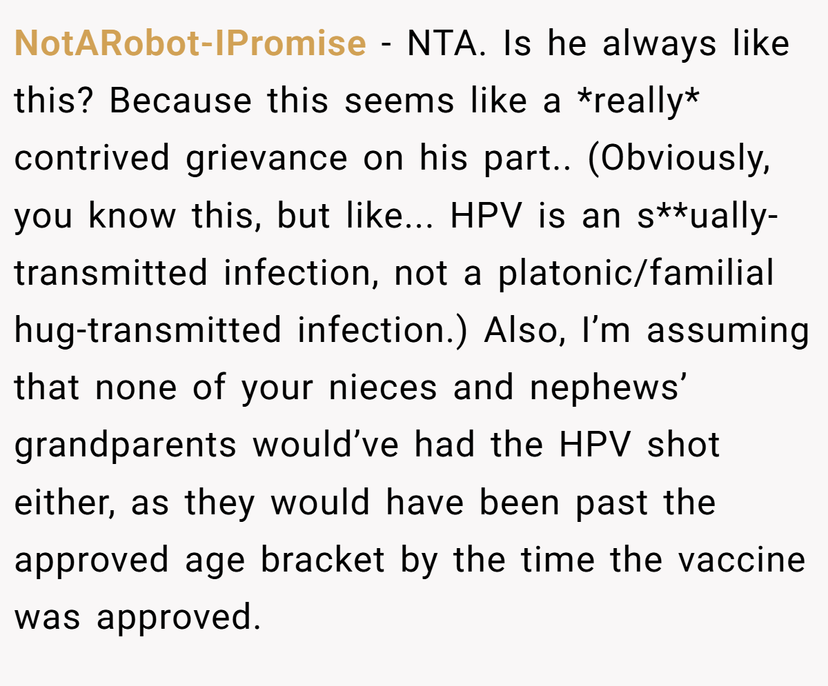 NotARobot-IPromise - NTA. Is he always like this? Because this seems like a *really* contrived grievance on his part.. (Obviously, you know this, but like... HPV is an s**ually-transmitted infection, not a platonic/familial hug-transmitted infection.) Also, I’m assuming that none of your nieces and nephews’ grandparents would’ve had the HPV shot either, as they would have been past the approved age bracket by the time the vaccine was approved.
