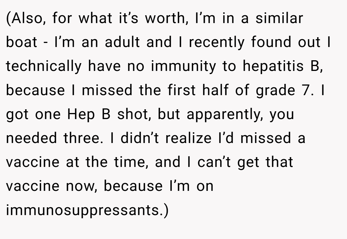 (Also, for what it’s worth, I’m in a similar boat - I’m an adult and I recently found out I technically have no immunity to hepatitis B, because I missed the first half of grade 7. I got one Hep B shot, but apparently, you needed three. I didn’t realize I’d missed a vaccine at the time, and I can’t get that vaccine now, because I’m on immunosuppressants.)