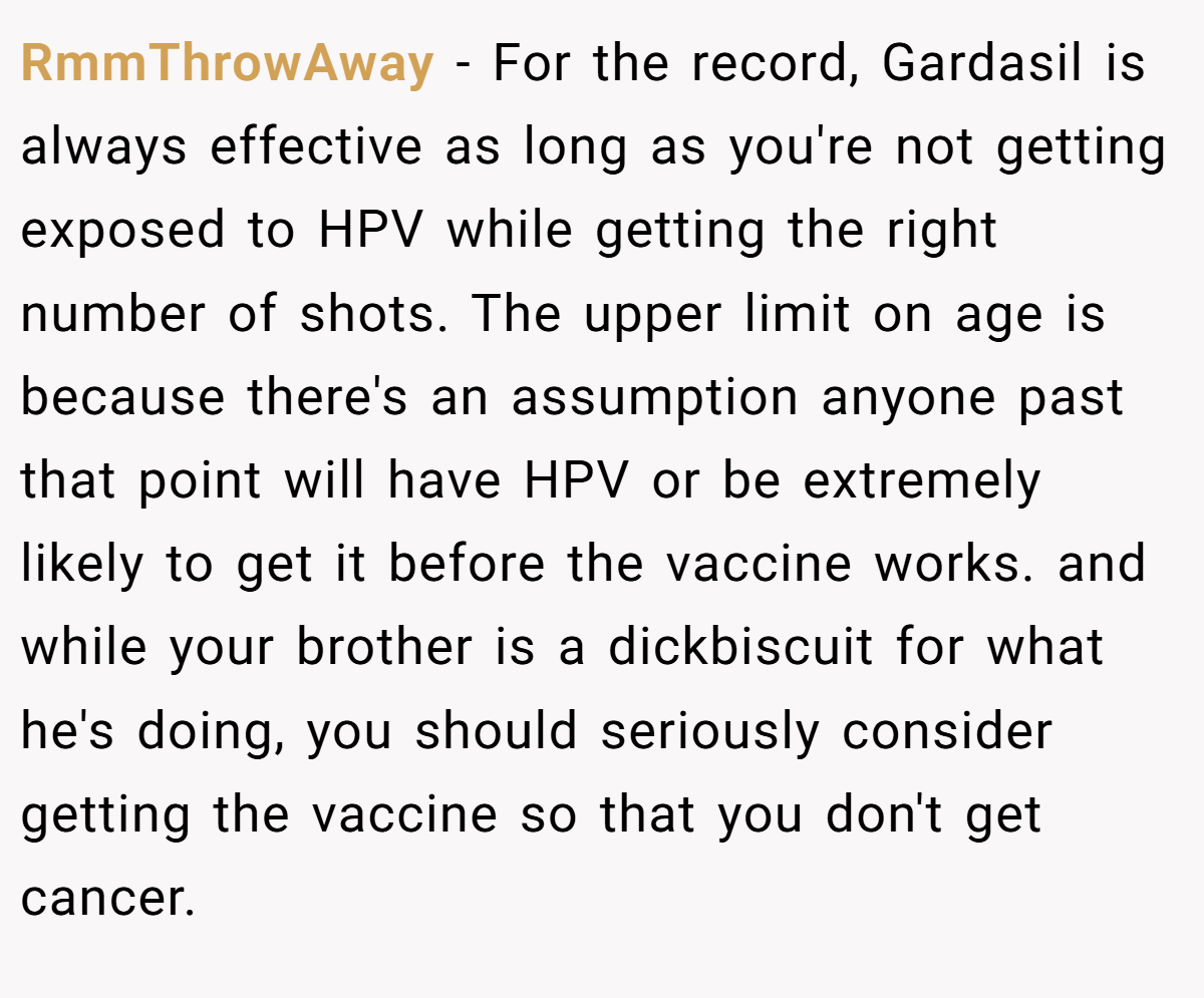 RmmThrowAway - For the record, Gardasil is always effective as long as you're not getting exposed to HPV while getting the right number of shots. The upper limit on age is because there's an assumption anyone past that point will have HPV or be extremely likely to get it before the vaccine works. and while your brother is a dickbiscuit for what he's doing, you should seriously consider getting the vaccine so that you don't get cancer.