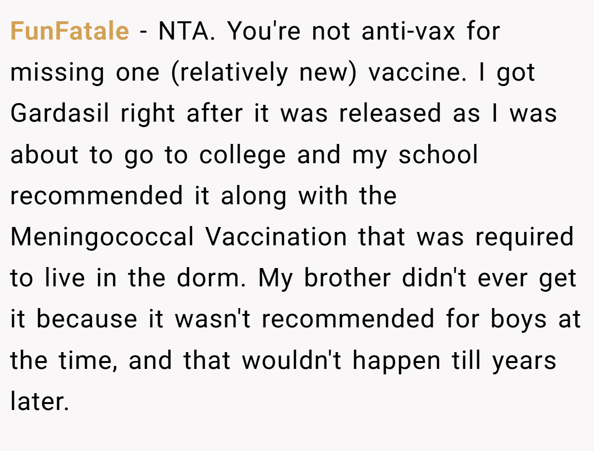 FunFatale - NTA. You're not anti-vax for missing one (relatively new) vaccine. I got Gardasil right after it was released as I was about to go to college and my school recommended it along with the Meningococcal Vaccination that was required to live in the dorm. My brother didn't ever get it because it wasn't recommended for boys at the time, and that wouldn't happen till years later.
