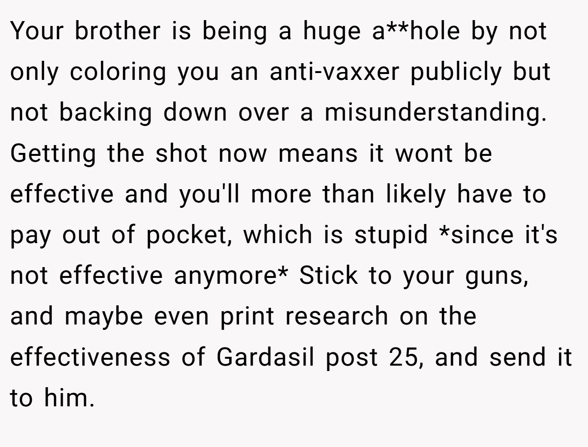 Your brother is being a huge a**hole by not only coloring you an anti-vaxxer publicly but not backing down over a misunderstanding. Getting the shot now means it wont be effective and you'll more than likely have to pay out of pocket, which is stupid *since it's not effective anymore* Stick to your guns, and maybe even print research on the effectiveness of Gardasil post 25, and send it to him.