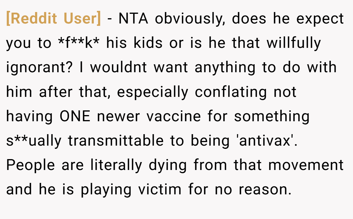 [Reddit User] - NTA obviously, does he expect you to *f**k* his kids or is he that willfully ignorant? I wouldnt want anything to do with him after that, especially conflating not having ONE newer vaccine for something s**ually transmittable to being 'antivax'. People are literally dying from that movement and he is playing victim for no reason.
