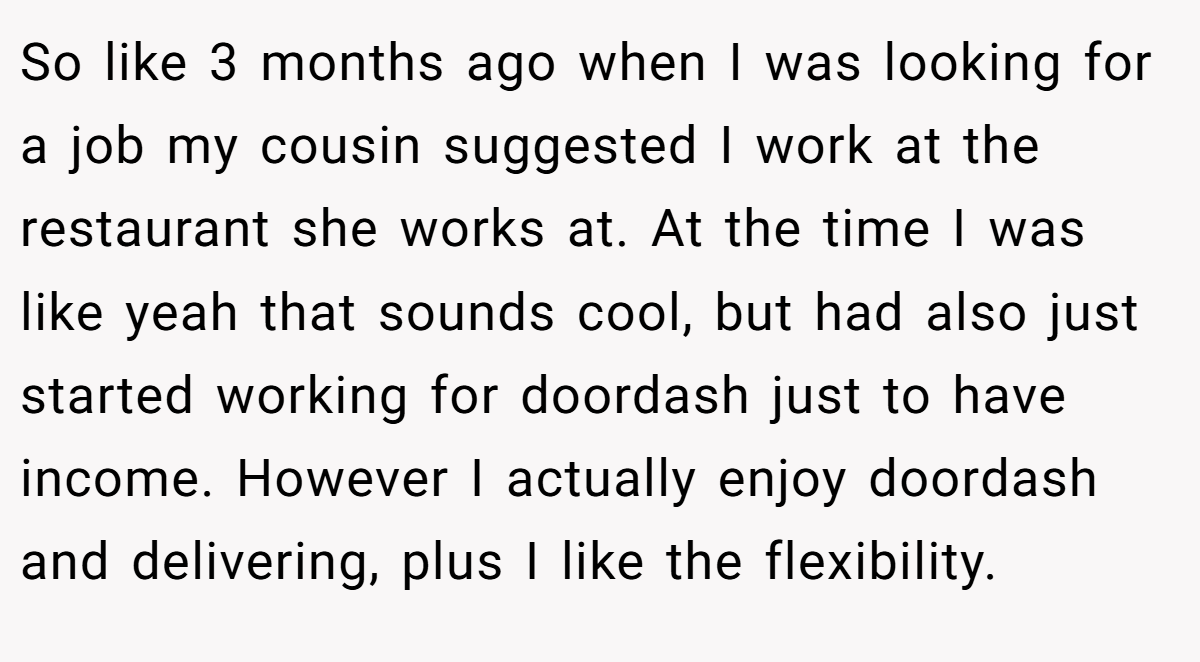 So like 3 months ago when I was looking for a job my cousin suggested I work at the restaurant she works at. At the time I was like yeah that sounds cool, but had also just started working for doordash just to have income. However I actually enjoy doordash and delivering, plus I like the flexibility.