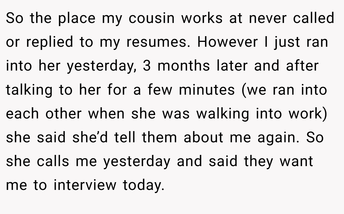 So the place my cousin works at never called or replied to my resumes. However I just ran into her yesterday, 3 months later and after talking to her for a few minutes (we ran into each other when she was walking into work) she said she’d tell them about me again. So she calls me yesterday and said they want me to interview today.