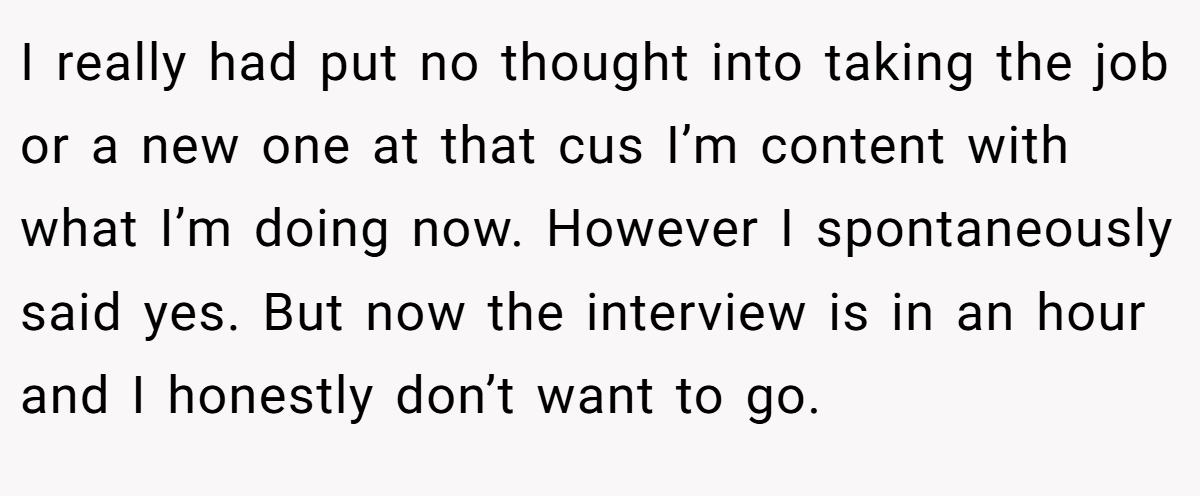 I really had put no thought into taking the job or a new one at that cus I’m content with what I’m doing now. However I spontaneously said yes. But now the interview is in an hour and I honestly don’t want to go.
