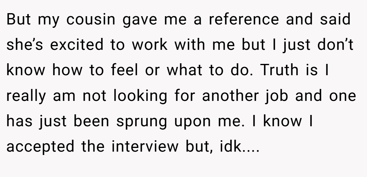 But my cousin gave me a reference and said she’s excited to work with me but I just don’t know how to feel or what to do. Truth is I really am not looking for another job and one has just been sprung upon me. I know I accepted the interview but, idk....