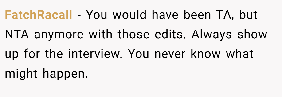 FatchRacall − You would have been TA, but NTA anymore with those edits. Always show up for the interview. You never know what might happen.