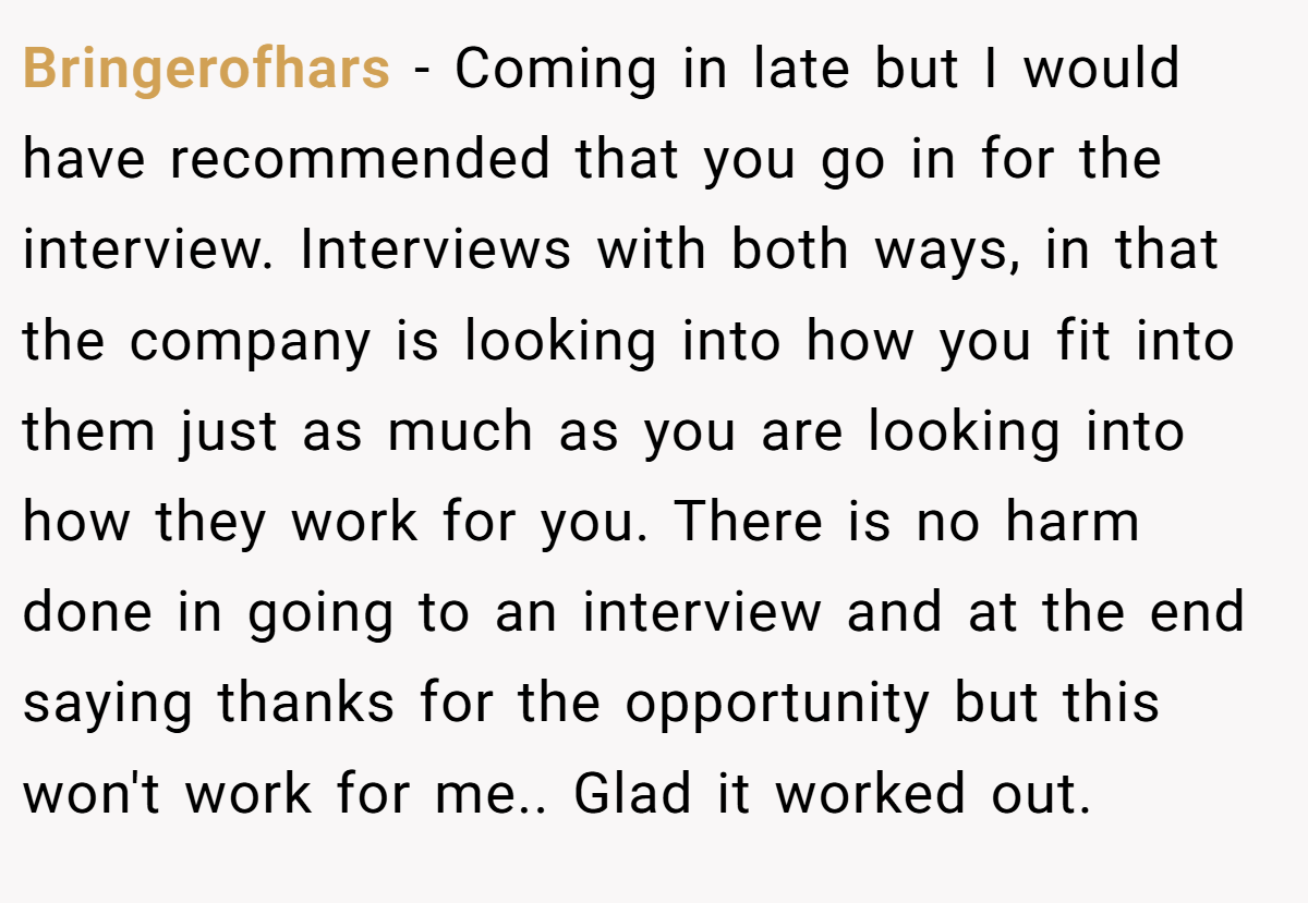 Bringerofhars − Coming in late but I would have recommended that you go in for the interview. Interviews with both ways, in that the company is looking into how you fit into them just as much as you are looking into how they work for you. There is no harm done in going to an interview and at the end saying thanks for the opportunity but this won't work for me.. Glad it worked out.