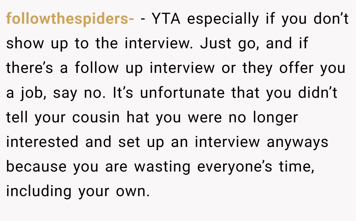 followthespiders- − YTA especially if you don’t show up to the interview. Just go, and if there’s a follow up interview or they offer you a job, say no. It’s unfortunate that you didn’t tell your cousin hat you were no longer interested and set up an interview anyways because you are wasting everyone’s time, including your own.