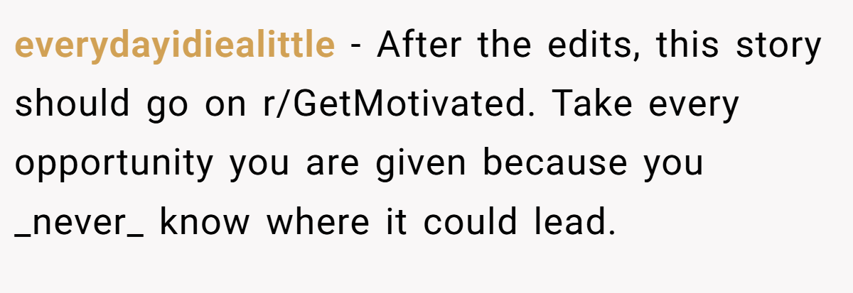 everydayidiealittle − After the edits, this story should go on r/GetMotivated. Take every opportunity you are given because you _never_ know where it could lead.