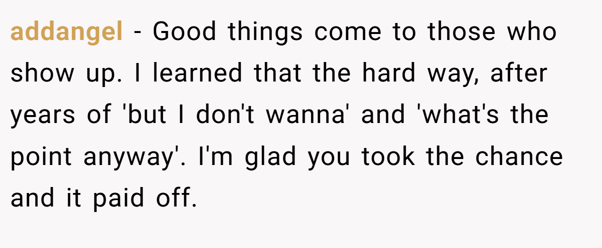 addangel − Good things come to those who show up. I learned that the hard way, after years of 'but I don't wanna' and 'what's the point anyway'. I'm glad you took the chance and it paid off.