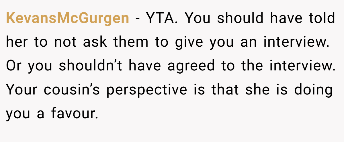 KevansMcGurgen − YTA. You should have told her to not ask them to give you an interview. Or you shouldn’t have agreed to the interview. Your cousin’s perspective is that she is doing you a favour.