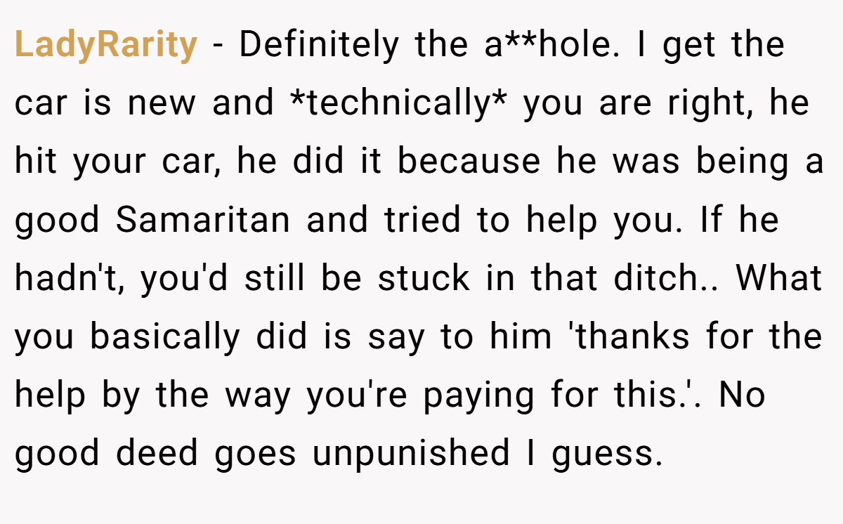 LadyRarity − Definitely the a**hole. I get the car is new and *technically* you are right, he hit your car, he did it because he was being a good Samaritan and tried to help you. If he hadn't, you'd still be stuck in that ditch.. What you basically did is say to him 'thanks for the help by the way you're paying for this.'. No good deed goes unpunished I guess.