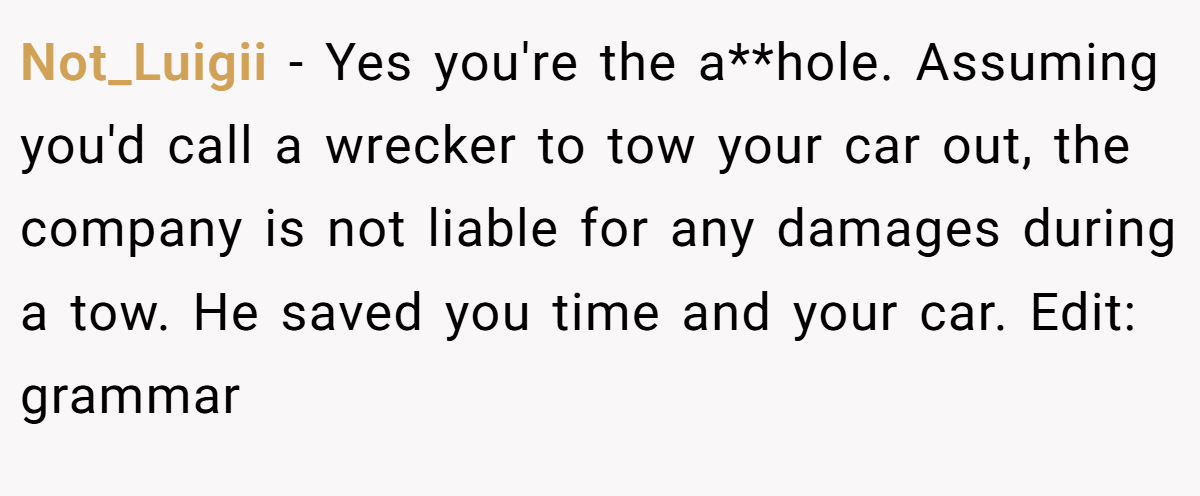 Not_Luigii − Yes you're the a**hole. Assuming you'd call a wrecker to tow your car out, the company is not liable for any damages during a tow. He saved you time and your car. Edit: grammar