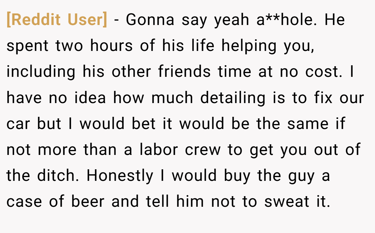 [Reddit User] − Gonna say yeah a**hole. He spent two hours of his life helping you, including his other friends time at no cost. I have no idea how much detailing is to fix our car but I would bet it would be the same if not more than a labor crew to get you out of the ditch. Honestly I would buy the guy a case of beer and tell him not to sweat it.