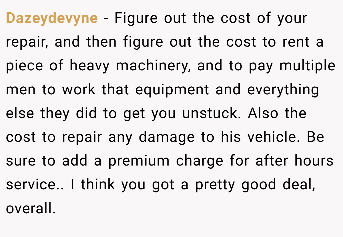 Dazeydevyne − Figure out the cost of your repair, and then figure out the cost to rent a piece of heavy machinery, and to pay multiple men to work that equipment and everything else they did to get you unstuck. Also the cost to repair any damage to his vehicle. Be sure to add a premium charge for after hours service.. I think you got a pretty good deal, overall.