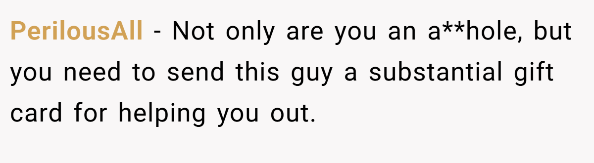 PerilousAll − Not only are you an a**hole, but you need to send this guy a substantial gift card for helping you out.