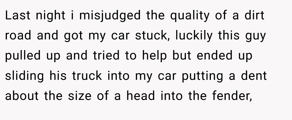 Last night i misjudged the quality of a dirt road and got my car stuck, luckily this guy pulled up and tried to help but ended up sliding his truck into my car putting a dent about the size of a head into the fender,