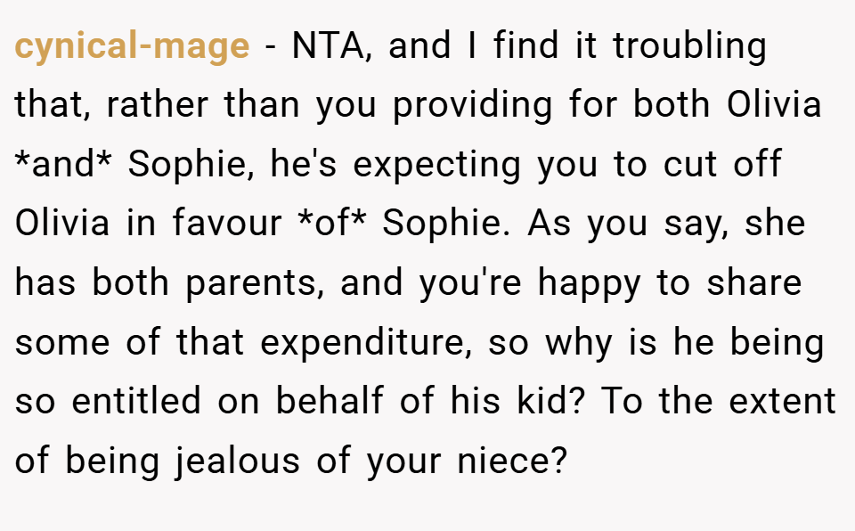 cynical-mage − NTA, and I find it troubling that, rather than you providing for both Olivia *and* Sophie, he's expecting you to cut off Olivia in favour *of* Sophie. As you say, she has both parents, and you're happy to share some of that expenditure, so why is he being so entitled on behalf of his kid? To the extent of being jealous of your niece?