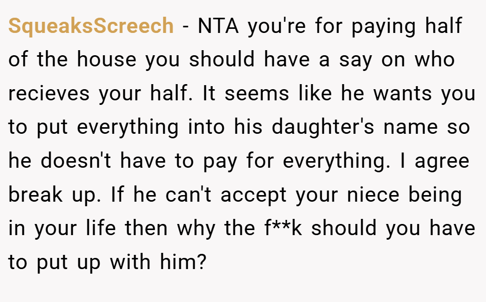 SqueaksScreech − NTA you're for paying half of the house you should have a say on who recieves your half. It seems like he wants you to put everything into his daughter's name so he doesn't have to pay for everything. I agree break up. If he can't accept your niece being in your life then why the f**k should you have to put up with him?