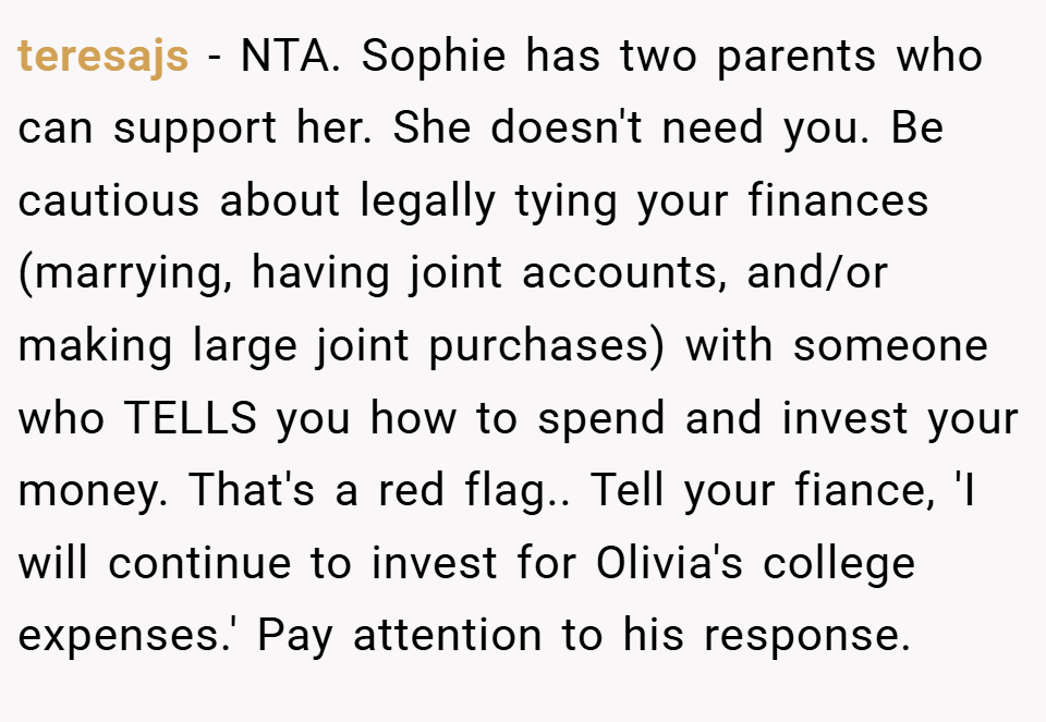 teresajs − NTA. Sophie has two parents who can support her. She doesn't need you. Be cautious about legally tying your finances (marrying, having joint accounts, and/or making large joint purchases) with someone who TELLS you how to spend and invest your money. That's a red flag.. Tell your fiance, 'I will continue to invest for Olivia's college expenses.' Pay attention to his response.