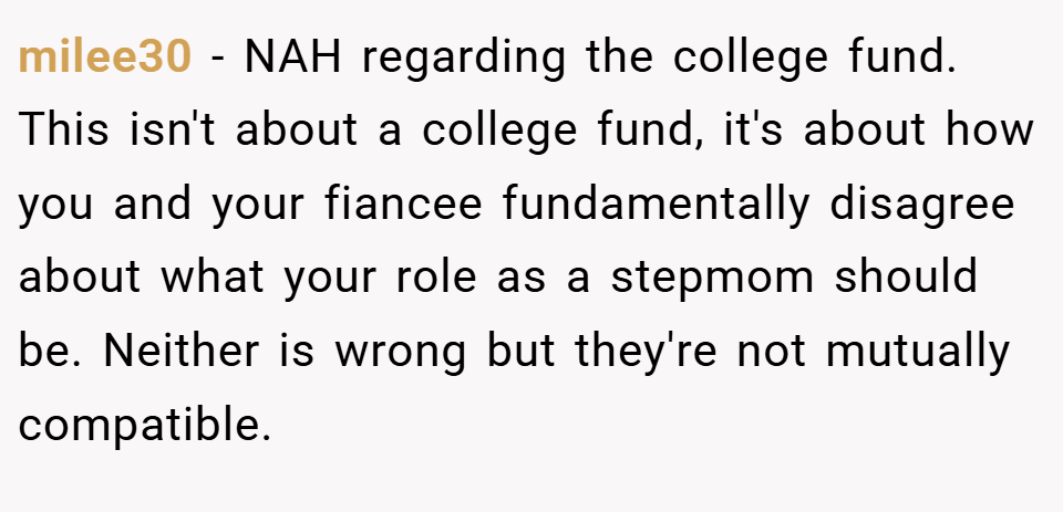 milee30 − NAH regarding the college fund. This isn't about a college fund, it's about how you and your fiancee fundamentally disagree about what your role as a stepmom should be. Neither is wrong but they're not mutually compatible.