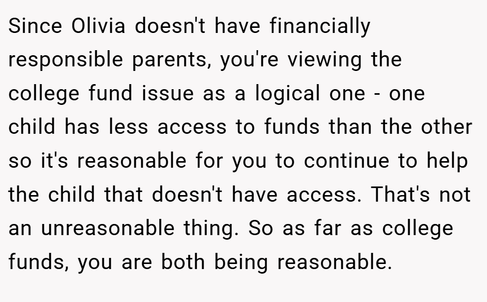 Since Olivia doesn't have financially responsible parents, you're viewing the college fund issue as a logical one - one child has less access to funds than the other so it's reasonable for you to continue to help the child that doesn't have access. That's not an unreasonable thing. So as far as college funds, you are both being reasonable.