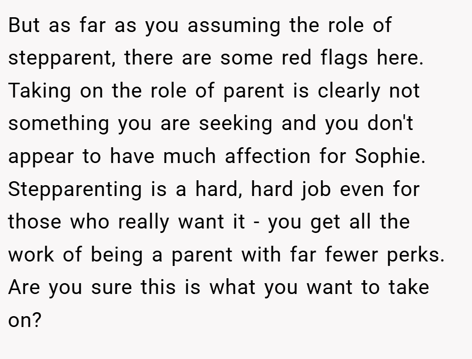 But as far as you assuming the role of stepparent, there are some red flags here. Taking on the role of parent is clearly not something you are seeking and you don't appear to have much affection for Sophie. Stepparenting is a hard, hard job even for those who really want it - you get all the work of being a parent with far fewer perks. Are you sure this is what you want to take on?