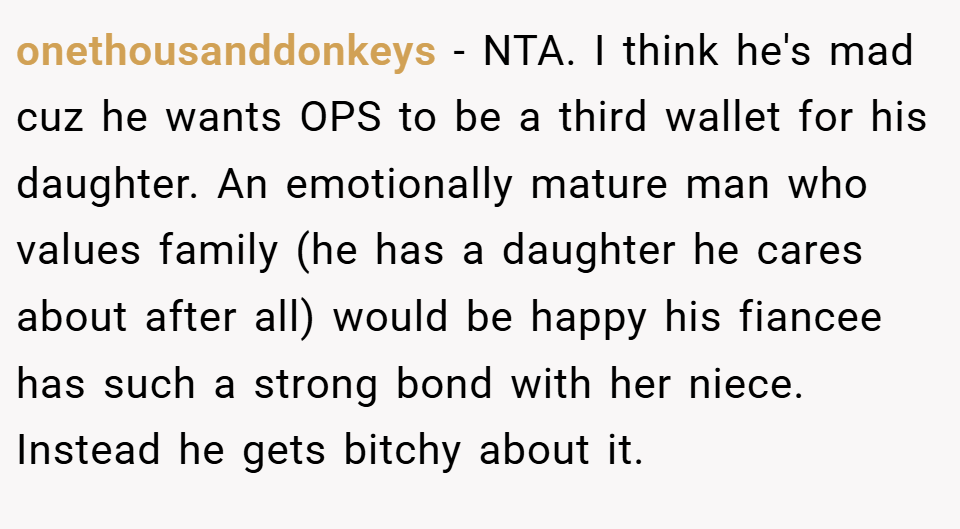 onethousanddonkeys − NTA. I think he's mad cuz he wants OPS to be a third wallet for his daughter. An emotionally mature man who values family (he has a daughter he cares about after all) would be happy his fiancee has such a strong bond with her niece. Instead he gets bitchy about it.